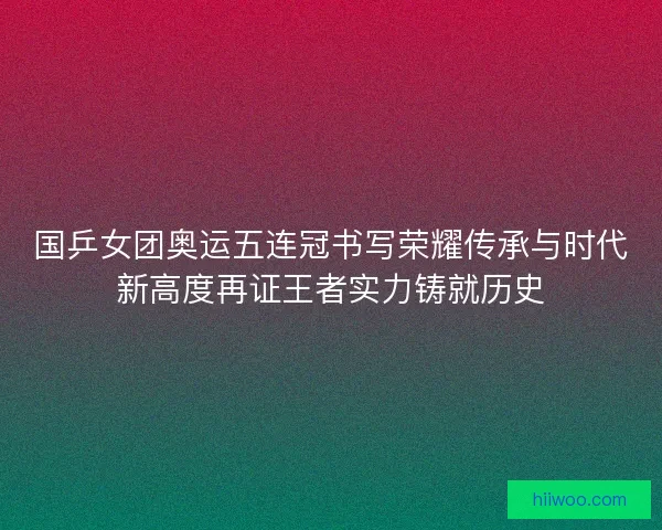 国乒女团奥运五连冠书写荣耀传承与时代新高度再证王者实力铸就历史