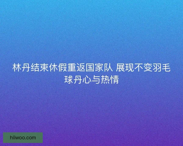 林丹结束休假重返国家队 展现不变羽毛球丹心与热情