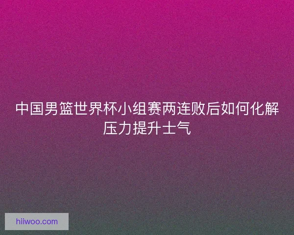 中国男篮世界杯小组赛两连败后如何化解压力提升士气
